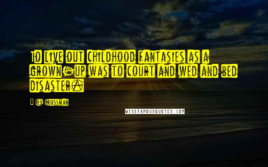 Lev Grossman Quotes: To live out childhood fantasies as a grown-up was to court and wed and bed disaster.