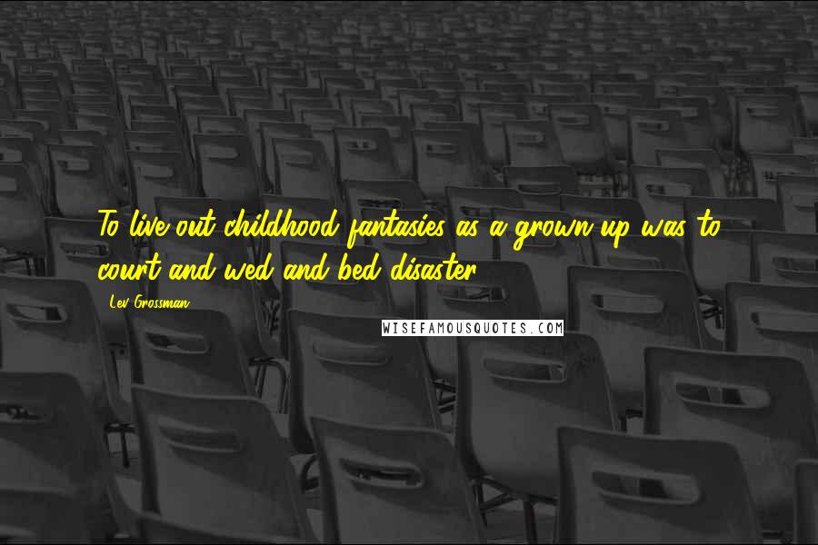 Lev Grossman Quotes: To live out childhood fantasies as a grown-up was to court and wed and bed disaster.