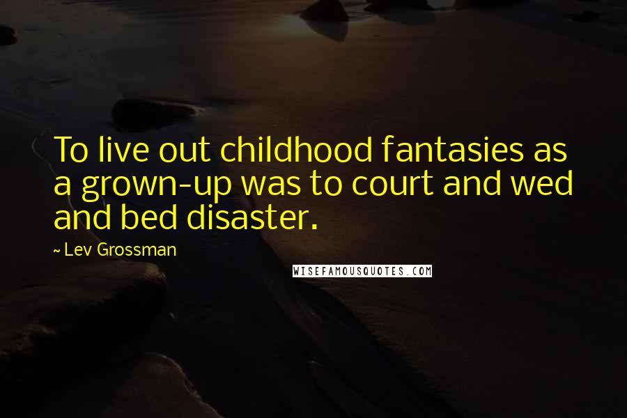 Lev Grossman Quotes: To live out childhood fantasies as a grown-up was to court and wed and bed disaster.