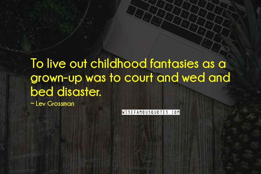 Lev Grossman Quotes: To live out childhood fantasies as a grown-up was to court and wed and bed disaster.