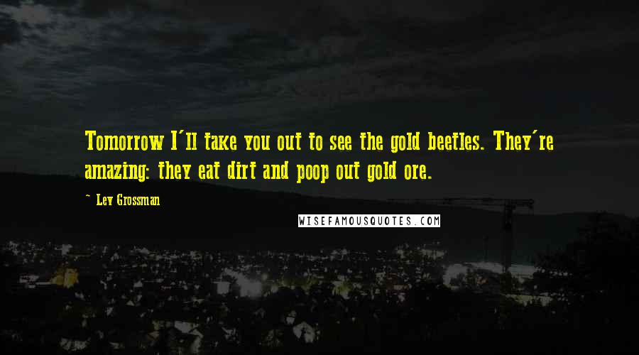 Lev Grossman Quotes: Tomorrow I'll take you out to see the gold beetles. They're amazing: they eat dirt and poop out gold ore.