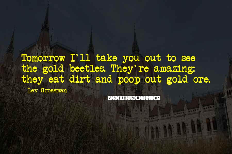 Lev Grossman Quotes: Tomorrow I'll take you out to see the gold beetles. They're amazing: they eat dirt and poop out gold ore.