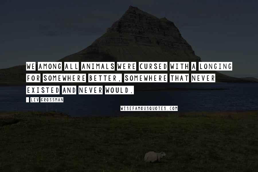Lev Grossman Quotes: We among all animals were cursed with a longing for somewhere better, somewhere that never existed and never would.