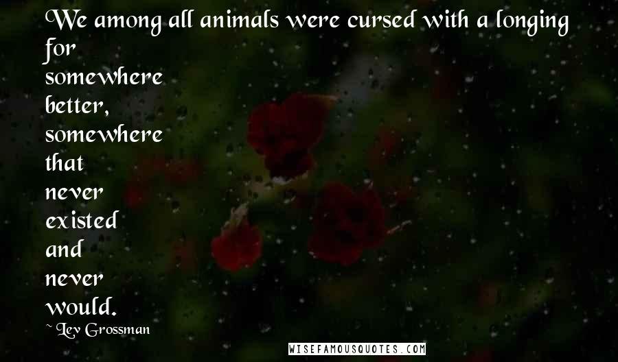 Lev Grossman Quotes: We among all animals were cursed with a longing for somewhere better, somewhere that never existed and never would.