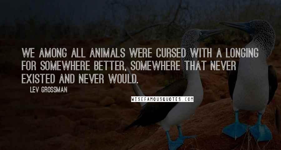 Lev Grossman Quotes: We among all animals were cursed with a longing for somewhere better, somewhere that never existed and never would.