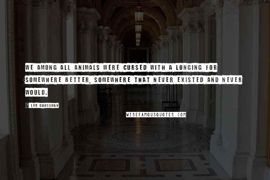 Lev Grossman Quotes: We among all animals were cursed with a longing for somewhere better, somewhere that never existed and never would.