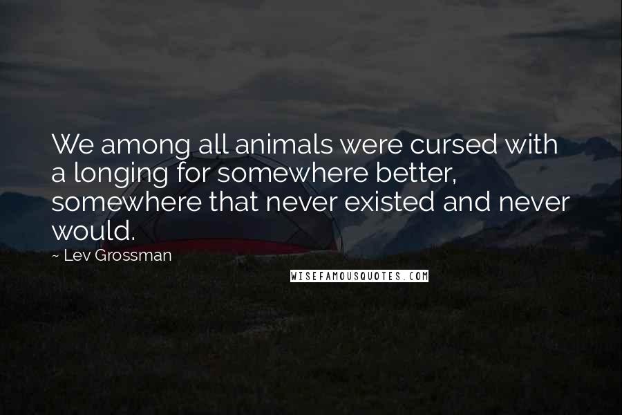 Lev Grossman Quotes: We among all animals were cursed with a longing for somewhere better, somewhere that never existed and never would.