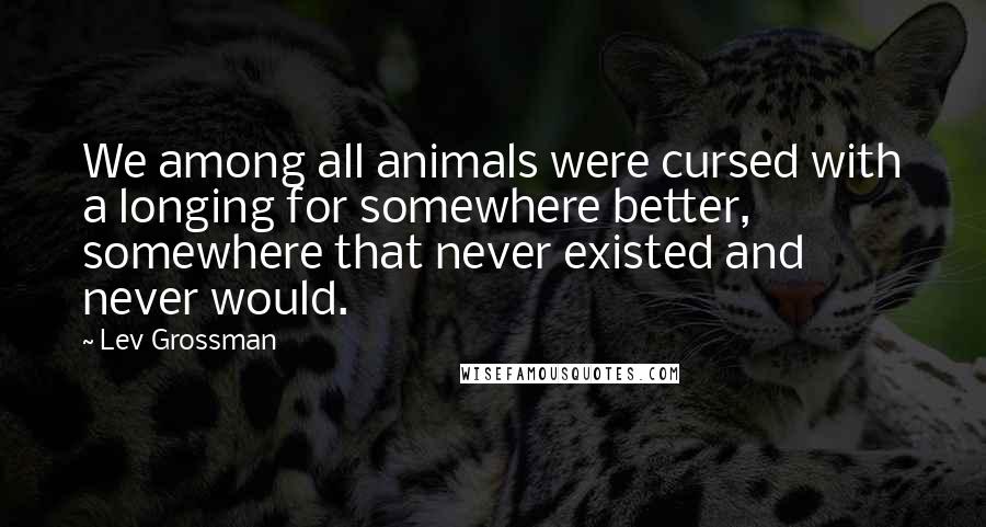 Lev Grossman Quotes: We among all animals were cursed with a longing for somewhere better, somewhere that never existed and never would.
