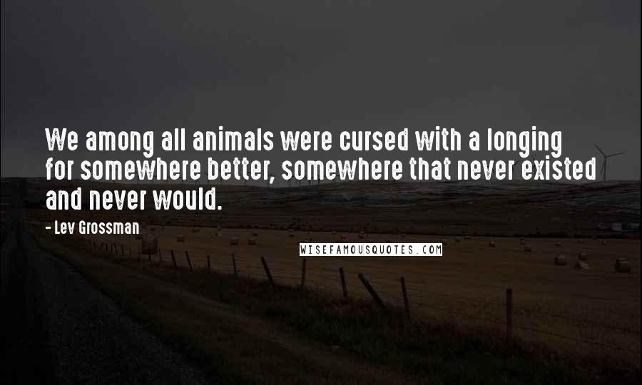 Lev Grossman Quotes: We among all animals were cursed with a longing for somewhere better, somewhere that never existed and never would.