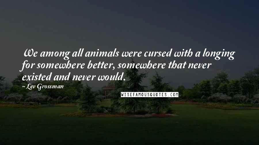 Lev Grossman Quotes: We among all animals were cursed with a longing for somewhere better, somewhere that never existed and never would.