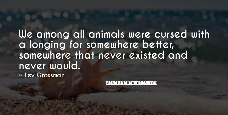 Lev Grossman Quotes: We among all animals were cursed with a longing for somewhere better, somewhere that never existed and never would.