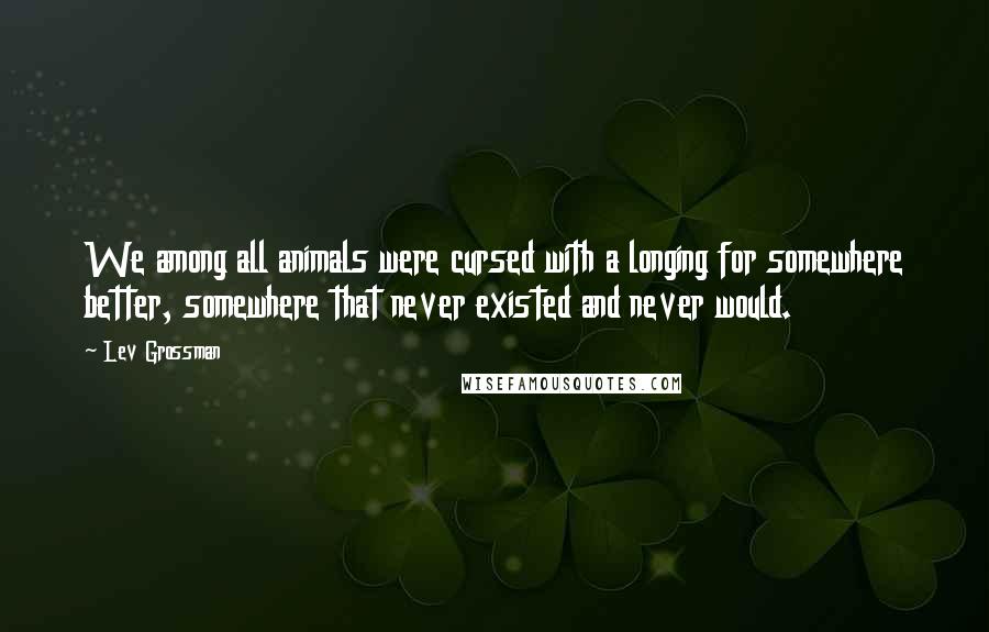Lev Grossman Quotes: We among all animals were cursed with a longing for somewhere better, somewhere that never existed and never would.