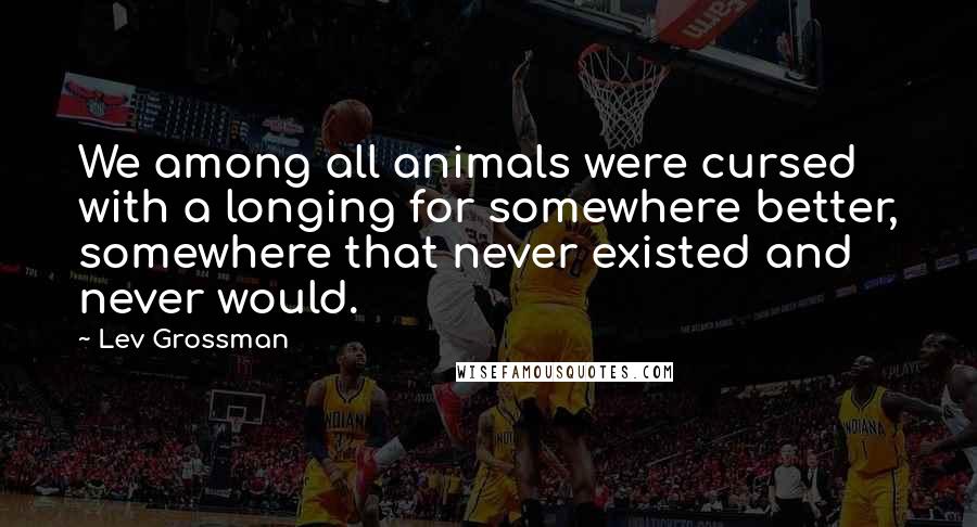 Lev Grossman Quotes: We among all animals were cursed with a longing for somewhere better, somewhere that never existed and never would.