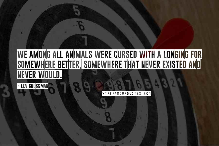 Lev Grossman Quotes: We among all animals were cursed with a longing for somewhere better, somewhere that never existed and never would.