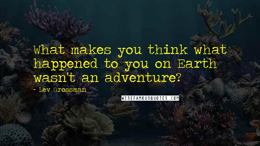 Lev Grossman Quotes: What makes you think what happened to you on Earth wasn't an adventure?