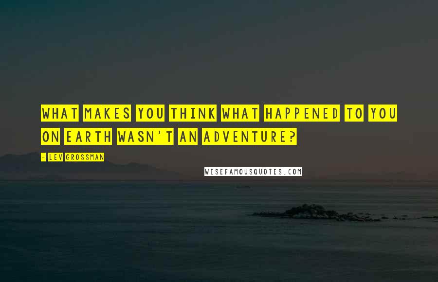 Lev Grossman Quotes: What makes you think what happened to you on Earth wasn't an adventure?