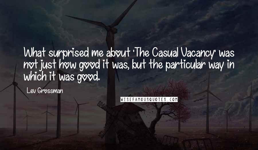 Lev Grossman Quotes: What surprised me about 'The Casual Vacancy' was not just how good it was, but the particular way in which it was good.