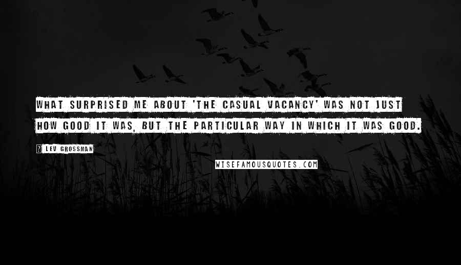 Lev Grossman Quotes: What surprised me about 'The Casual Vacancy' was not just how good it was, but the particular way in which it was good.