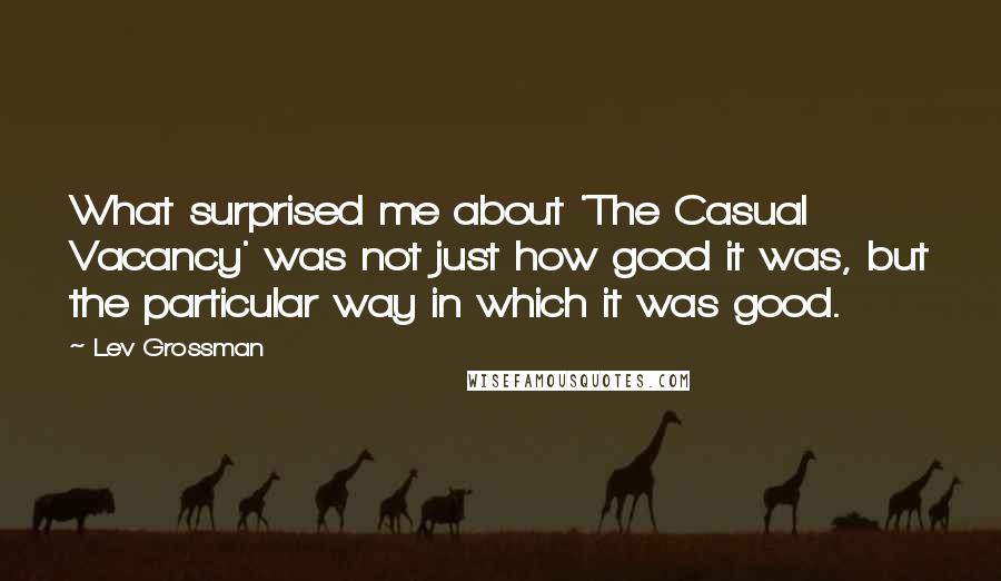 Lev Grossman Quotes: What surprised me about 'The Casual Vacancy' was not just how good it was, but the particular way in which it was good.