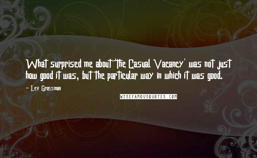 Lev Grossman Quotes: What surprised me about 'The Casual Vacancy' was not just how good it was, but the particular way in which it was good.