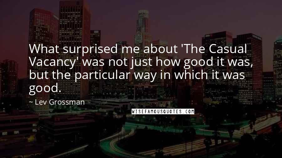 Lev Grossman Quotes: What surprised me about 'The Casual Vacancy' was not just how good it was, but the particular way in which it was good.