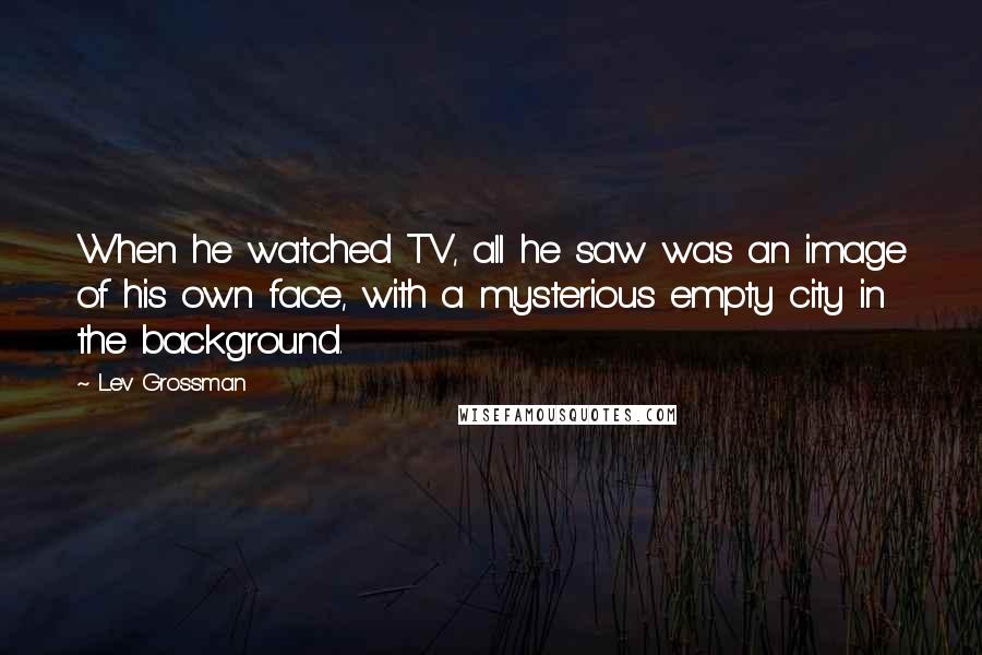 Lev Grossman Quotes: When he watched TV, all he saw was an image of his own face, with a mysterious empty city in the background.