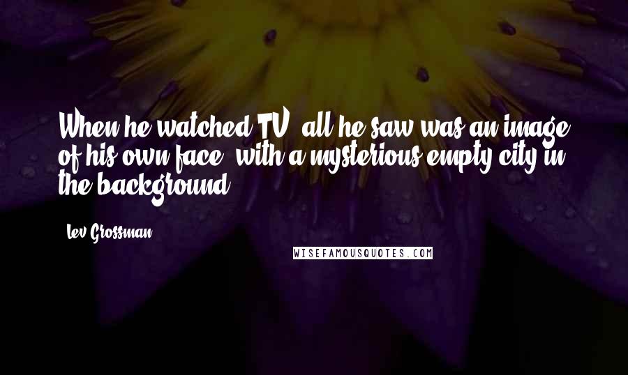 Lev Grossman Quotes: When he watched TV, all he saw was an image of his own face, with a mysterious empty city in the background.