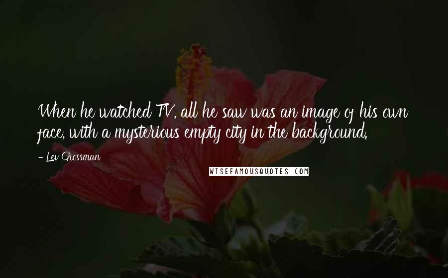 Lev Grossman Quotes: When he watched TV, all he saw was an image of his own face, with a mysterious empty city in the background.