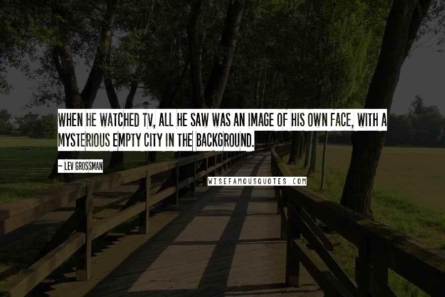 Lev Grossman Quotes: When he watched TV, all he saw was an image of his own face, with a mysterious empty city in the background.