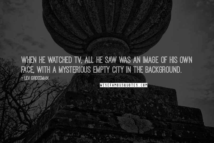 Lev Grossman Quotes: When he watched TV, all he saw was an image of his own face, with a mysterious empty city in the background.