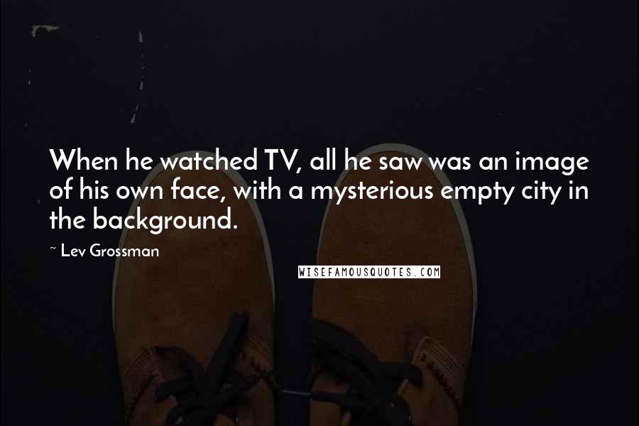 Lev Grossman Quotes: When he watched TV, all he saw was an image of his own face, with a mysterious empty city in the background.