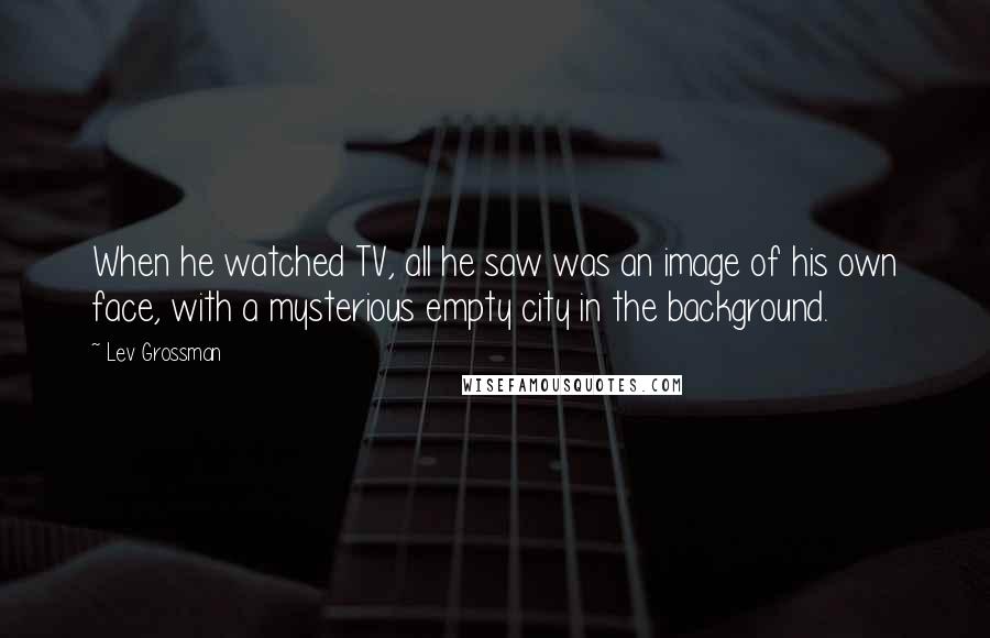 Lev Grossman Quotes: When he watched TV, all he saw was an image of his own face, with a mysterious empty city in the background.