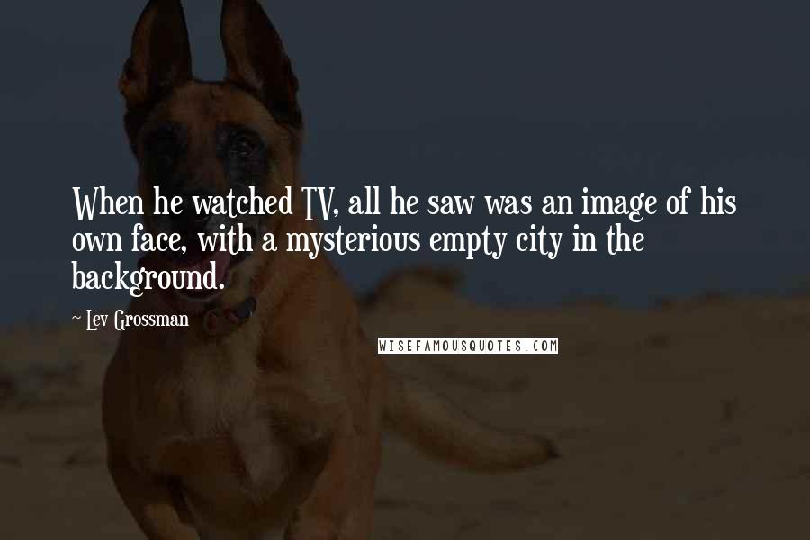Lev Grossman Quotes: When he watched TV, all he saw was an image of his own face, with a mysterious empty city in the background.
