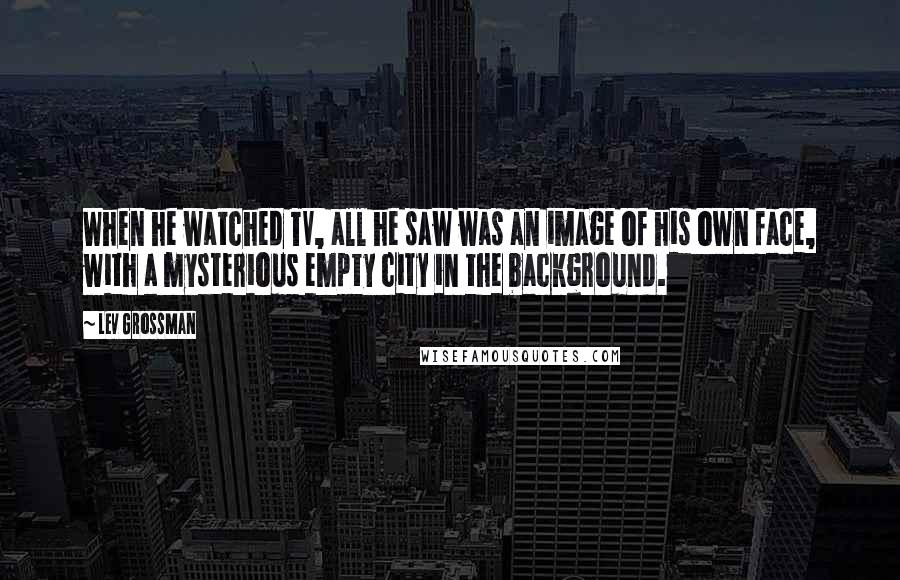 Lev Grossman Quotes: When he watched TV, all he saw was an image of his own face, with a mysterious empty city in the background.