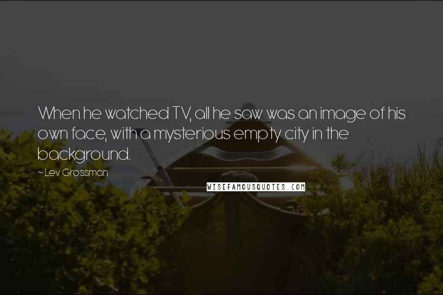 Lev Grossman Quotes: When he watched TV, all he saw was an image of his own face, with a mysterious empty city in the background.
