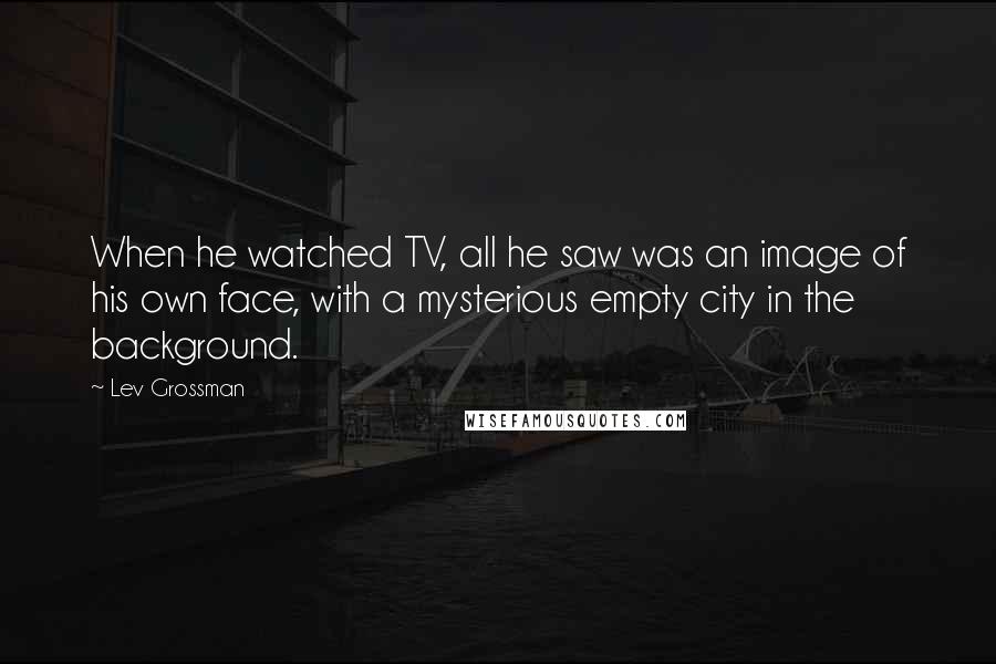 Lev Grossman Quotes: When he watched TV, all he saw was an image of his own face, with a mysterious empty city in the background.