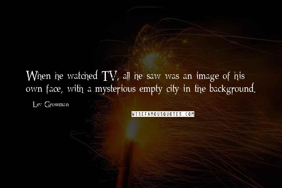 Lev Grossman Quotes: When he watched TV, all he saw was an image of his own face, with a mysterious empty city in the background.