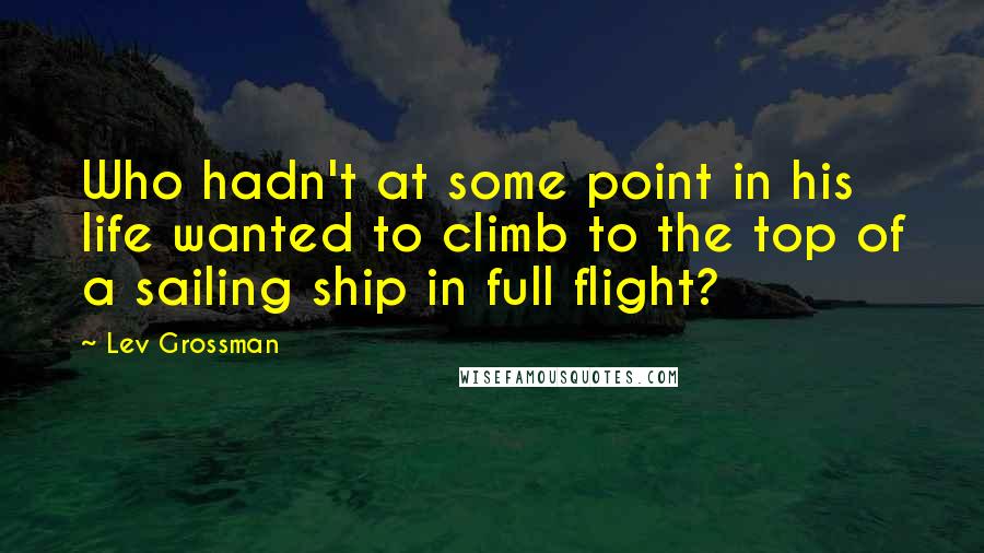 Lev Grossman Quotes: Who hadn't at some point in his life wanted to climb to the top of a sailing ship in full flight?