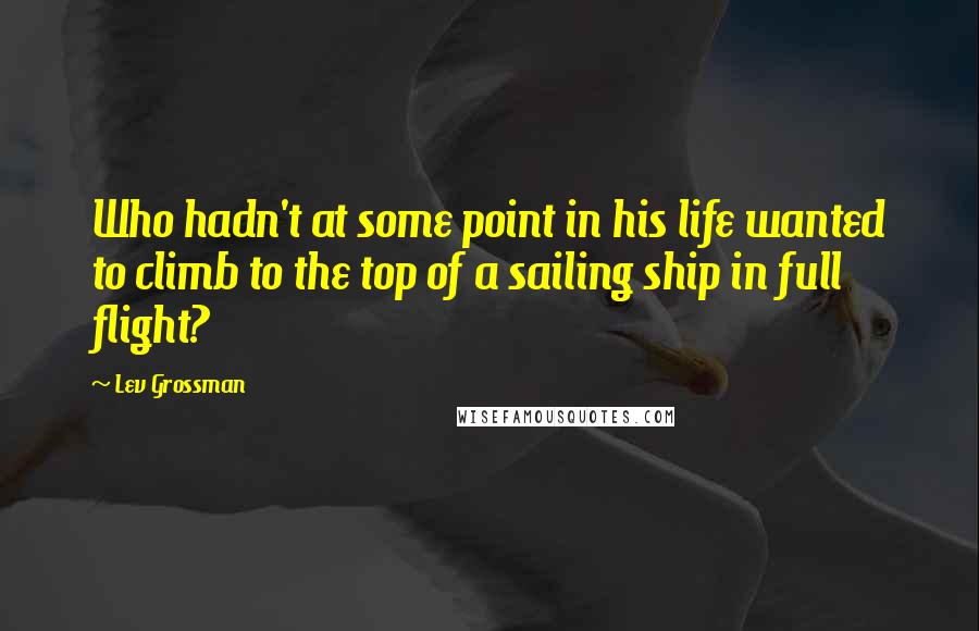 Lev Grossman Quotes: Who hadn't at some point in his life wanted to climb to the top of a sailing ship in full flight?