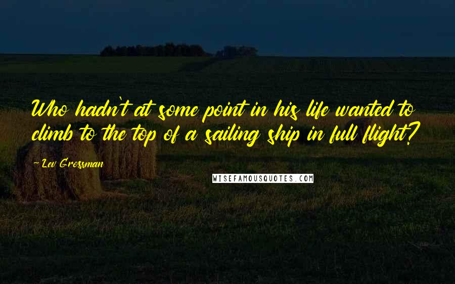 Lev Grossman Quotes: Who hadn't at some point in his life wanted to climb to the top of a sailing ship in full flight?