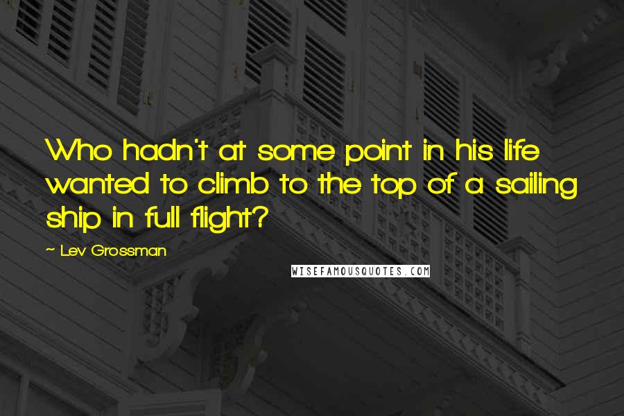 Lev Grossman Quotes: Who hadn't at some point in his life wanted to climb to the top of a sailing ship in full flight?
