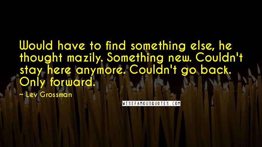 Lev Grossman Quotes: Would have to find something else, he thought mazily. Something new. Couldn't stay here anymore. Couldn't go back. Only forward.