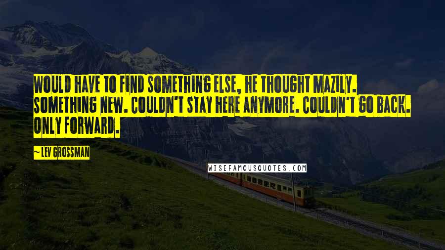 Lev Grossman Quotes: Would have to find something else, he thought mazily. Something new. Couldn't stay here anymore. Couldn't go back. Only forward.