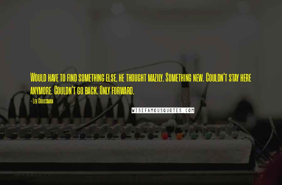 Lev Grossman Quotes: Would have to find something else, he thought mazily. Something new. Couldn't stay here anymore. Couldn't go back. Only forward.