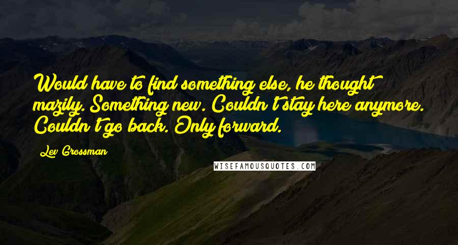 Lev Grossman Quotes: Would have to find something else, he thought mazily. Something new. Couldn't stay here anymore. Couldn't go back. Only forward.