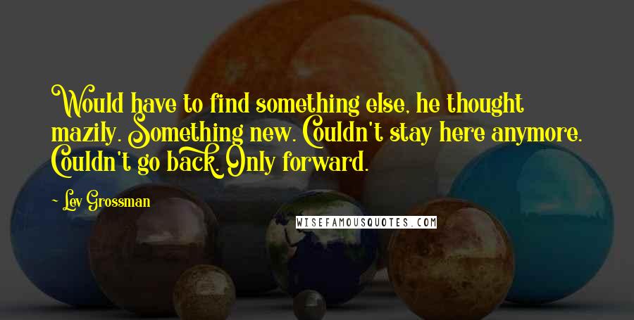 Lev Grossman Quotes: Would have to find something else, he thought mazily. Something new. Couldn't stay here anymore. Couldn't go back. Only forward.