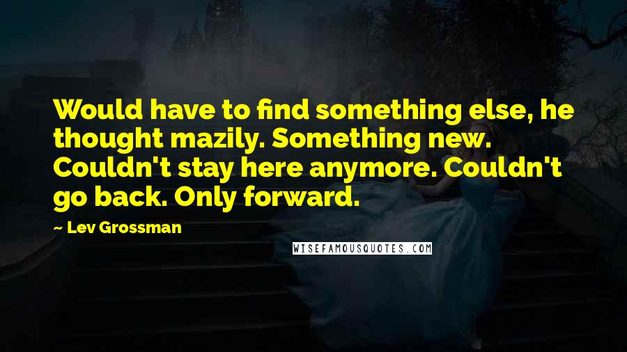 Lev Grossman Quotes: Would have to find something else, he thought mazily. Something new. Couldn't stay here anymore. Couldn't go back. Only forward.