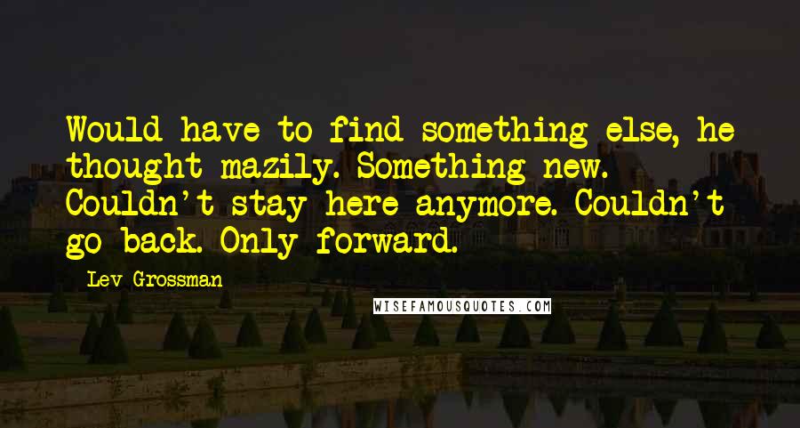 Lev Grossman Quotes: Would have to find something else, he thought mazily. Something new. Couldn't stay here anymore. Couldn't go back. Only forward.