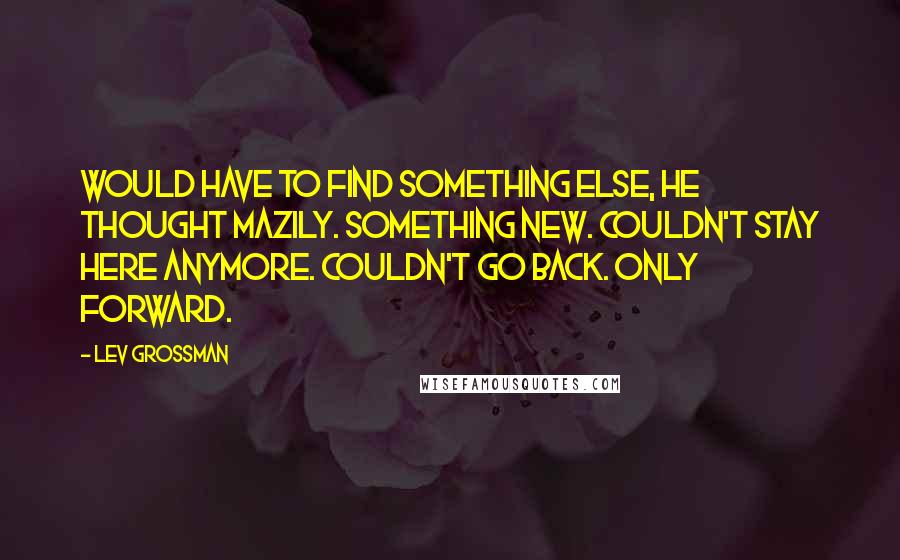 Lev Grossman Quotes: Would have to find something else, he thought mazily. Something new. Couldn't stay here anymore. Couldn't go back. Only forward.