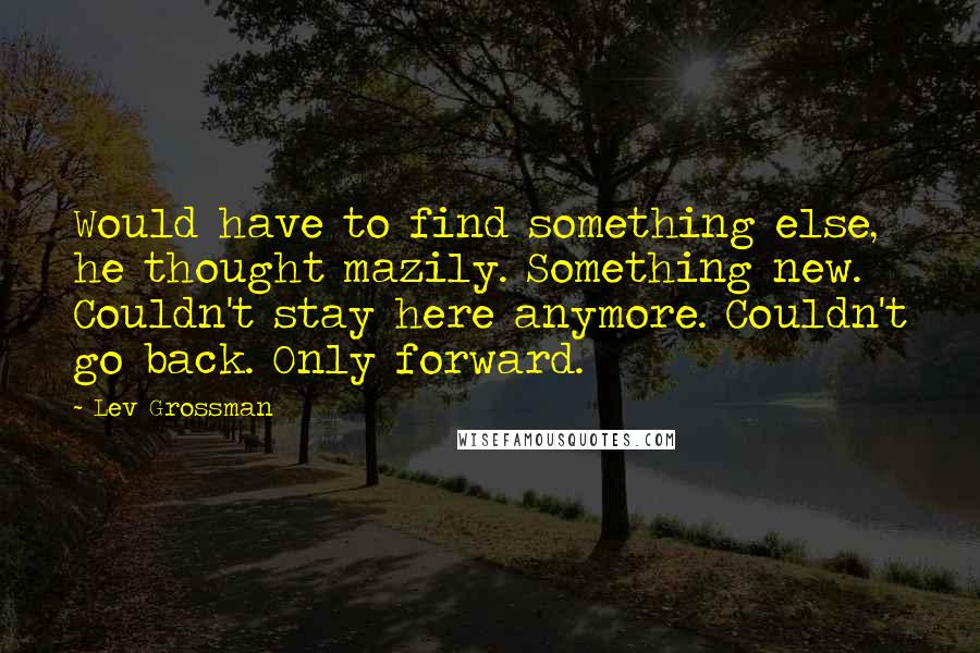 Lev Grossman Quotes: Would have to find something else, he thought mazily. Something new. Couldn't stay here anymore. Couldn't go back. Only forward.